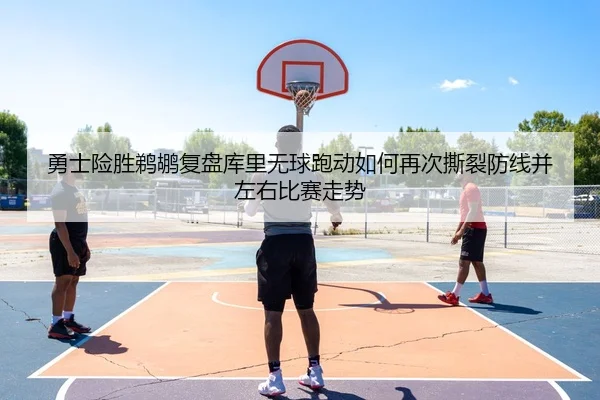 勇士险胜鹈鹕复盘库里无球跑动如何再次撕裂防线并左右比赛走势